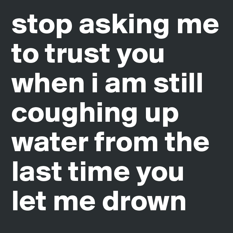 stop asking me to trust you when i am still coughing up water from the last time you let me drown