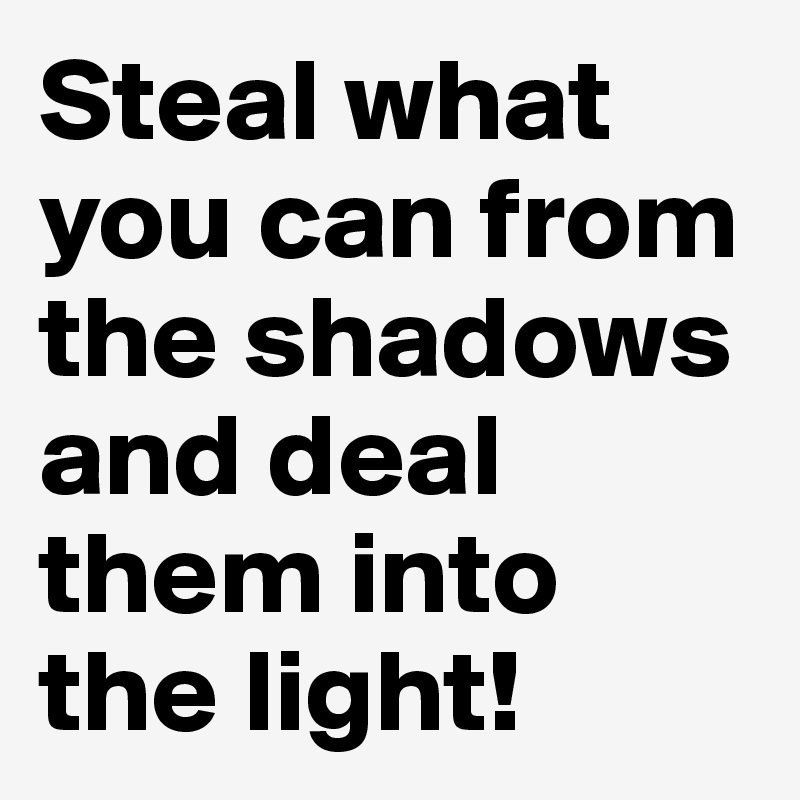 Steal what you can from the shadows and deal them into the light!