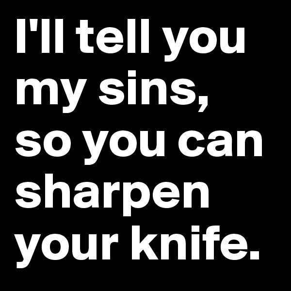 I'll tell you my sins, so you can sharpen your knife.