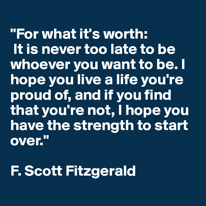 
"For what it's worth:
 It is never too late to be whoever you want to be. I hope you live a life you're proud of, and if you find that you're not, I hope you have the strength to start over."

F. Scott Fitzgerald
