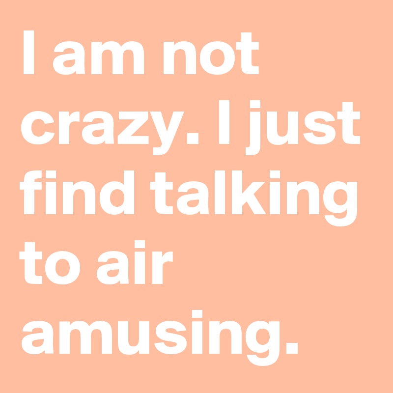 I am not crazy. I just find talking to air amusing.