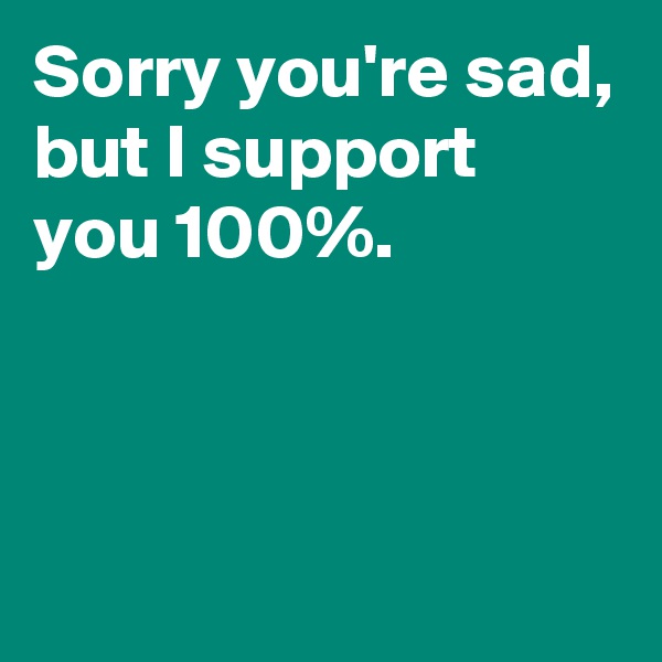 Sorry you're sad,
but I support you 100%.



