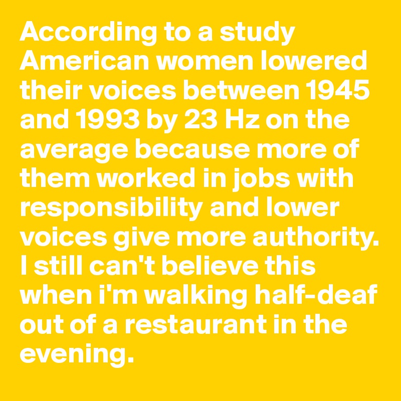 According to a study American women lowered their voices between 1945 and 1993 by 23 Hz on the average because more of them worked in jobs with responsibility and lower voices give more authority.
I still can't believe this when i'm walking half-deaf  out of a restaurant in the evening.