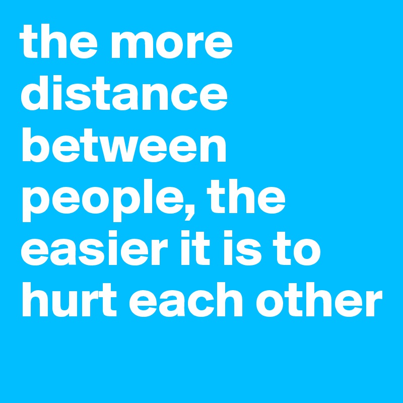 the more distance between people, the easier it is to hurt each other