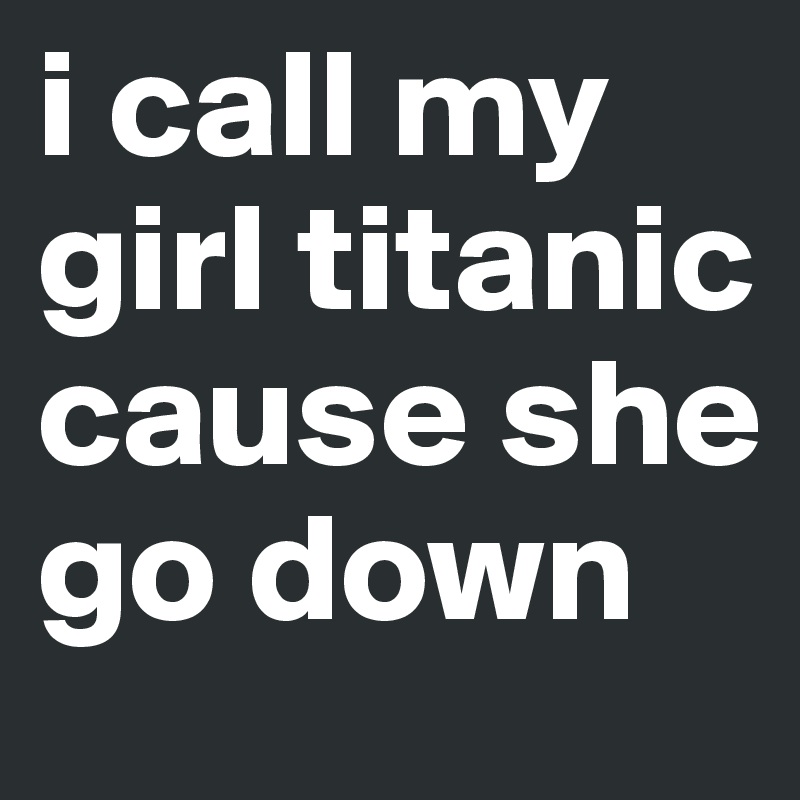 i call my girl titanic cause she go down