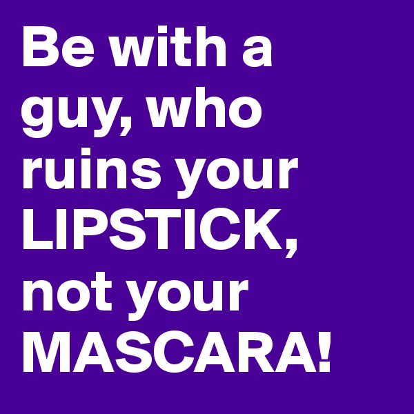 Be with a guy, who ruins your LIPSTICK, not your MASCARA!