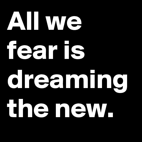 All we fear is dreaming the new.