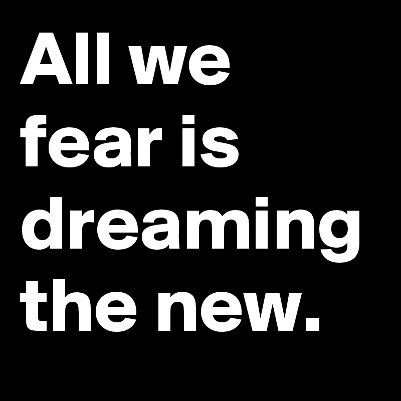 All we fear is dreaming the new.