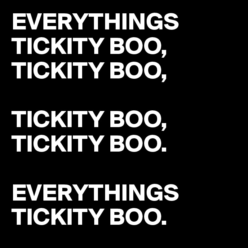 EVERYTHINGS TICKITY BOO,
TICKITY BOO,

TICKITY BOO,
TICKITY BOO.

EVERYTHINGS TICKITY BOO. 