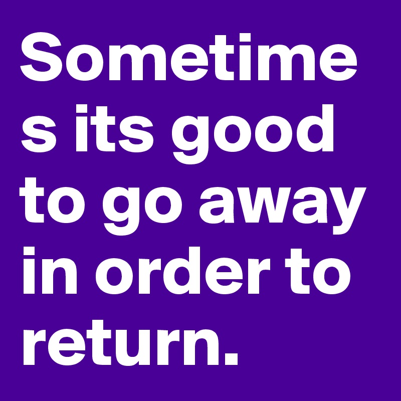 Sometimes its good to go away in order to return.