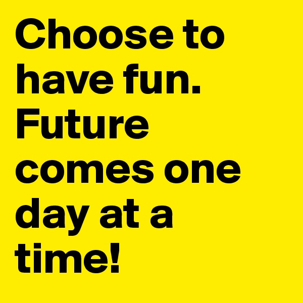 Choose to have fun. Future comes one day at a time! 