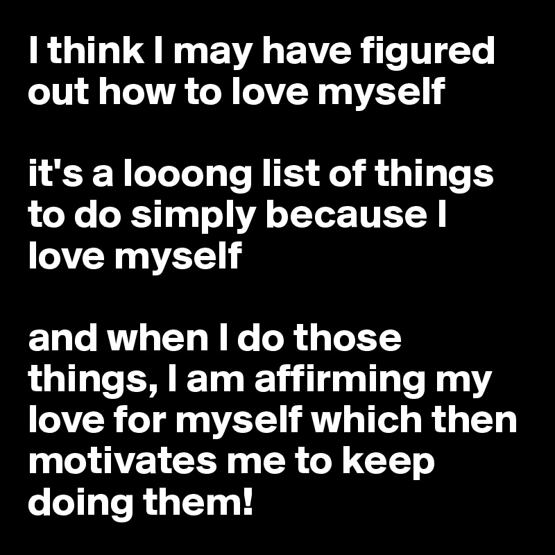 I think I may have figured out how to love myself

it's a looong list of things to do simply because I love myself

and when I do those things, I am affirming my love for myself which then motivates me to keep doing them!