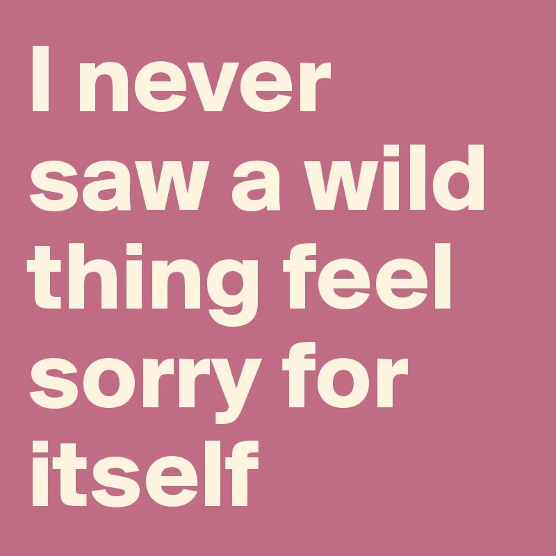 I never saw a wild thing feel sorry for itself