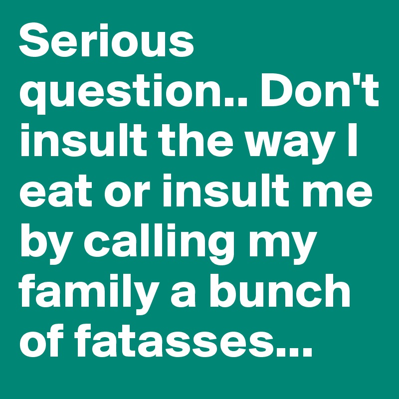 Serious question.. Don't insult the way I eat or insult me by calling my family a bunch of fatasses... 