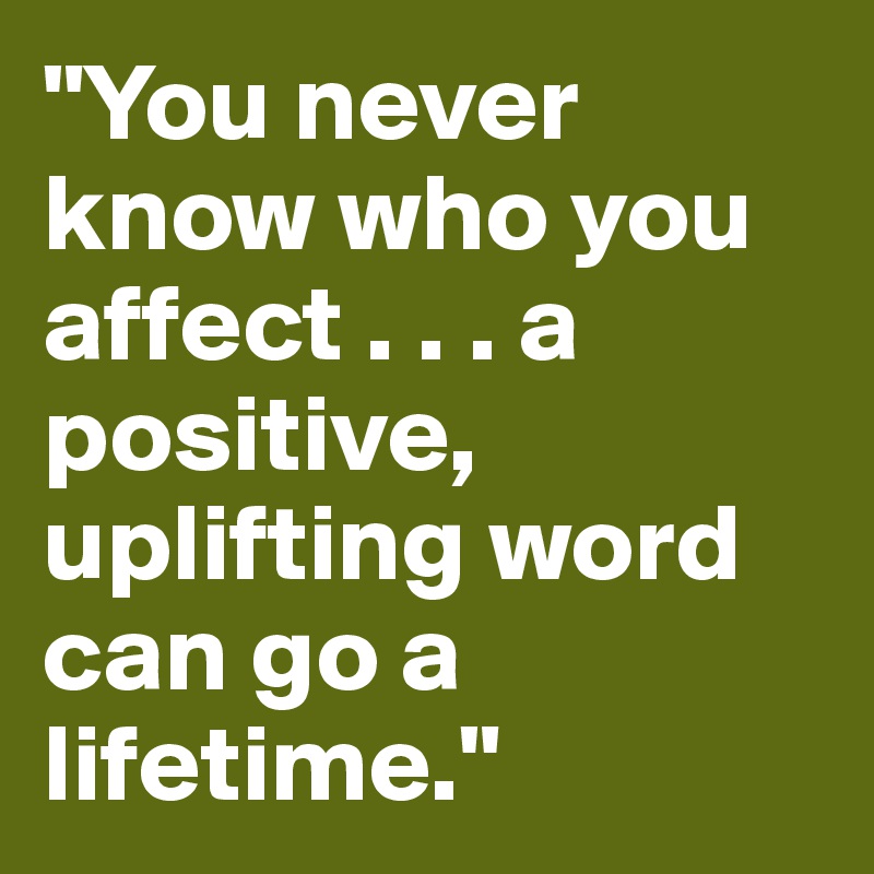 "You never know who you affect . . . a positive, uplifting word can go a lifetime."