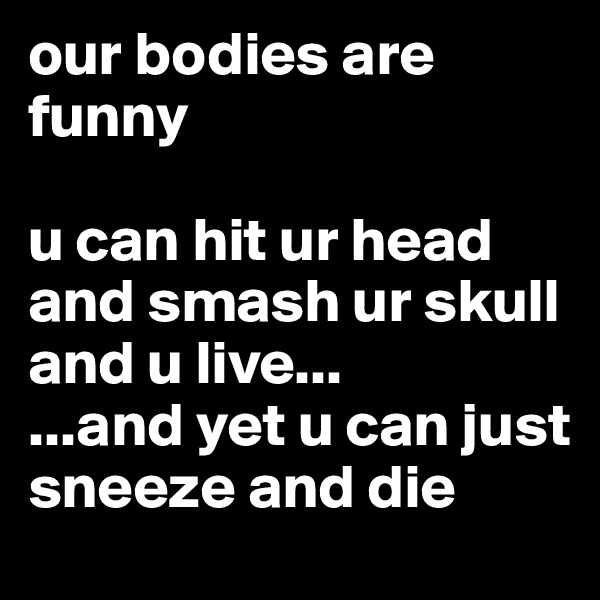 our bodies are  funny

u can hit ur head and smash ur skull and u live...
...and yet u can just sneeze and die