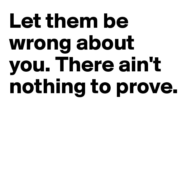 Let them be wrong about you. There ain't nothing to prove.


