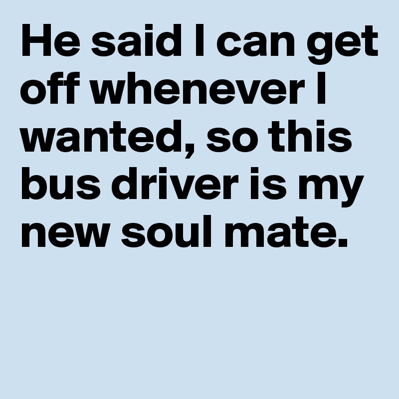He said I can get off whenever I wanted, so this bus driver is my new soul mate. 

