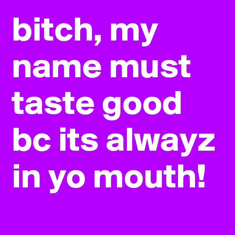 bitch, my name must taste good bc its alwayz in yo mouth!