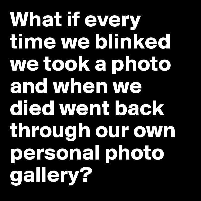 What if every time we blinked we took a photo and when we died went back through our own personal photo gallery? 