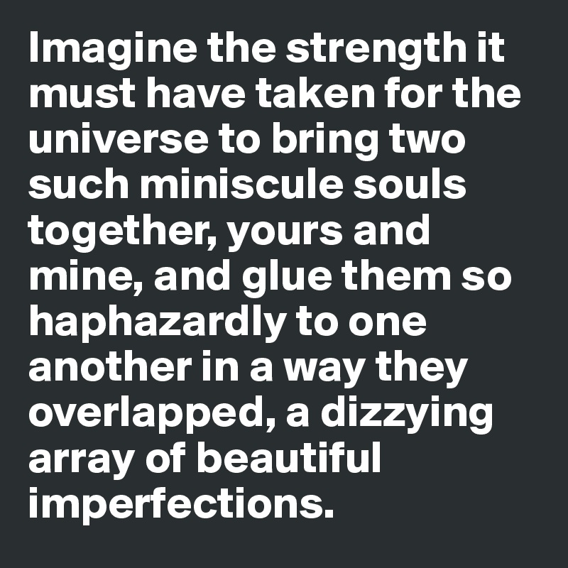 Imagine the strength it must have taken for the universe to bring two such miniscule souls together, yours and mine, and glue them so haphazardly to one another in a way they overlapped, a dizzying array of beautiful imperfections. 