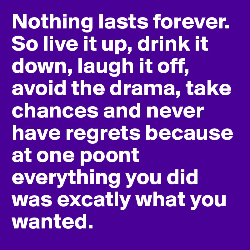 Nothing lasts forever. So live it up, drink it down, laugh it off, avoid the drama, take chances and never have regrets because at one poont everything you did was excatly what you wanted.