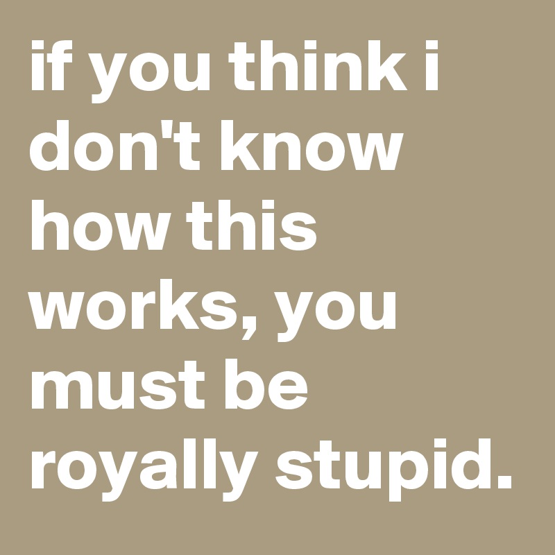 if you think i don't know how this works, you must be royally stupid.