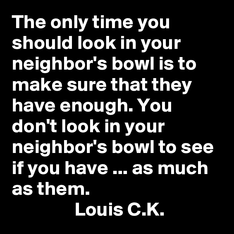 The only time you should look in your neighbor's bowl is to make sure that they have enough. You don't look in your neighbor's bowl to see if you have ... as much as them.
                Louis C.K.