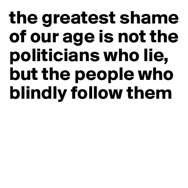 the greatest shame of our age is not the politicians who lie, but the people who blindly follow them


