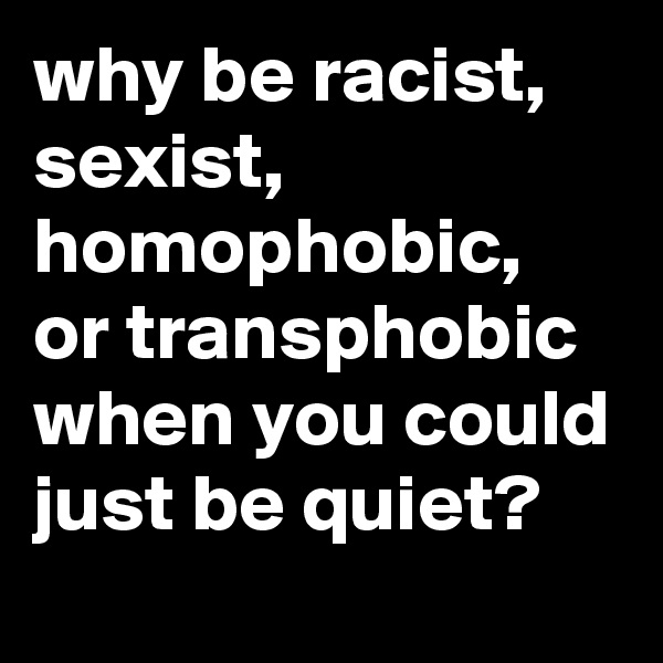 why be racist, sexist, homophobic, or transphobic when you could just be quiet?
