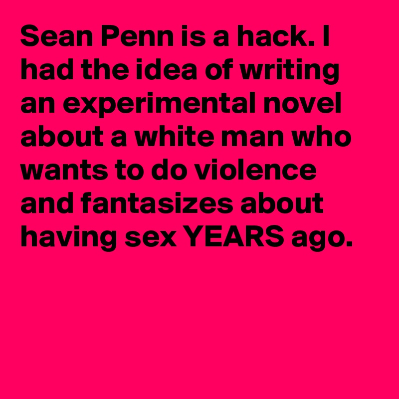 Sean Penn is a hack. I had the idea of writing an experimental novel about a white man who wants to do violence and fantasizes about having sex YEARS ago.