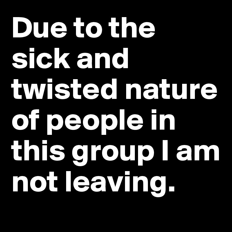 Due to the sick and twisted nature of people in this group I am not leaving.