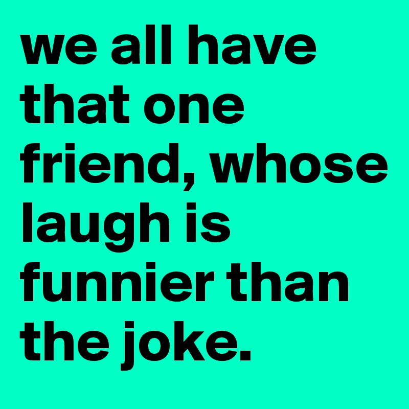 we all have that one friend, whose laugh is funnier than the joke. 