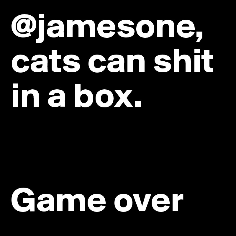 @jamesone, cats can shit in a box.


Game over