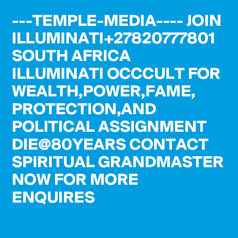 ---TEMPLE-MEDIA---- JOIN ILLUMINATI+27820777801 SOUTH AFRICA ILLUMINATI OCCCULT FOR WEALTH,POWER,FAME, PROTECTION,AND POLITICAL ASSIGNMENT DIE@80YEARS CONTACT SPIRITUAL GRANDMASTER NOW FOR MORE ENQUIRES