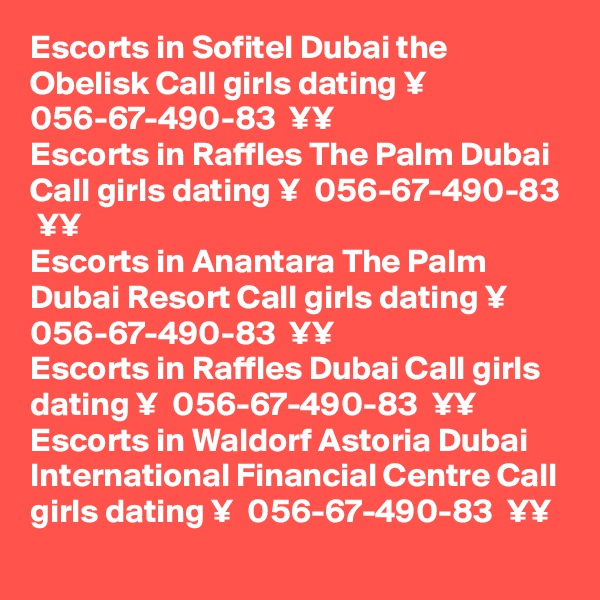 Escorts in Sofitel Dubai the Obelisk Call girls dating ¥  056-67-490-83  ¥¥
Escorts in Raffles The Palm Dubai Call girls dating ¥  056-67-490-83  ¥¥
Escorts in Anantara The Palm Dubai Resort Call girls dating ¥  056-67-490-83  ¥¥
Escorts in Raffles Dubai Call girls dating ¥  056-67-490-83  ¥¥
Escorts in Waldorf Astoria Dubai International Financial Centre Call girls dating ¥  056-67-490-83  ¥¥