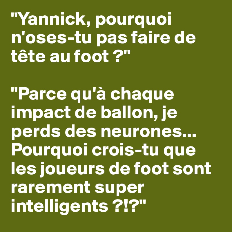 "Yannick, pourquoi n'oses-tu pas faire de tête au foot ?"

"Parce qu'à chaque impact de ballon, je perds des neurones...
Pourquoi crois-tu que les joueurs de foot sont rarement super intelligents ?!?"