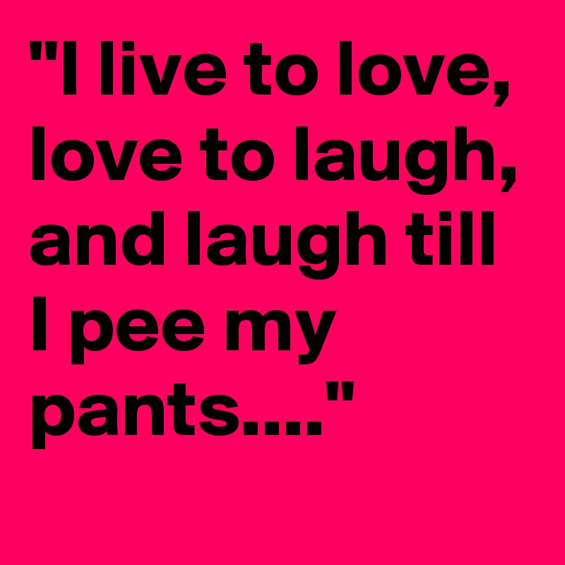 "I live to love, love to laugh, and laugh till I pee my pants...."