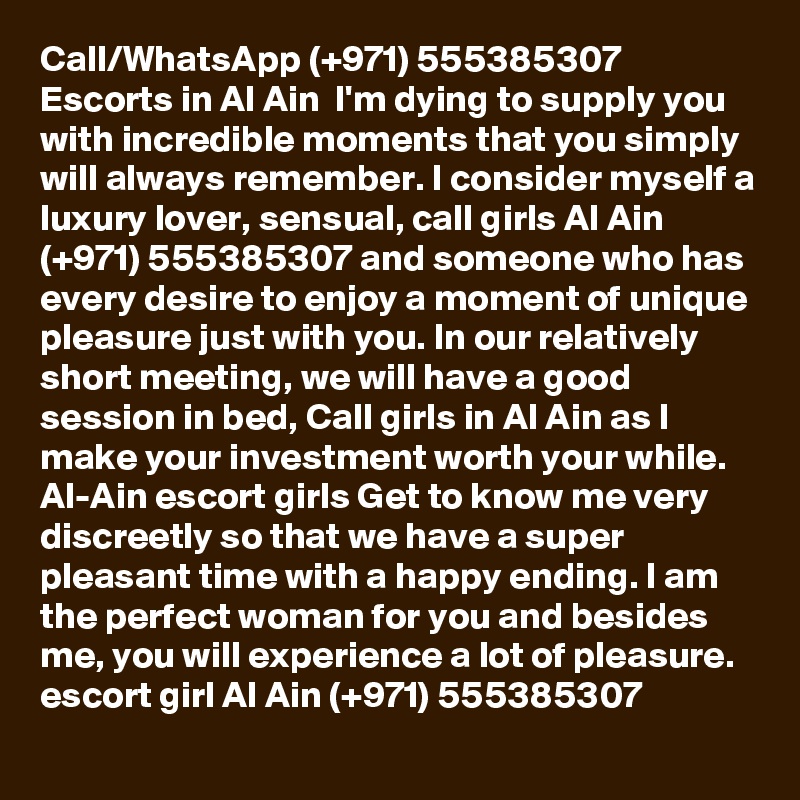 Call/WhatsApp (+971) 555385307 Escorts in Al Ain  I'm dying to supply you with incredible moments that you simply will always remember. I consider myself a luxury lover, sensual, call girls Al Ain (+971) 555385307 and someone who has every desire to enjoy a moment of unique pleasure just with you. In our relatively short meeting, we will have a good session in bed, Call girls in Al Ain as I make your investment worth your while. Al-Ain escort girls Get to know me very discreetly so that we have a super pleasant time with a happy ending. I am the perfect woman for you and besides me, you will experience a lot of pleasure. escort girl Al Ain (+971) 555385307 