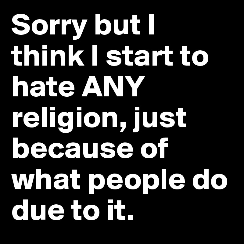 Sorry but I think I start to hate ANY religion, just because of what people do due to it.