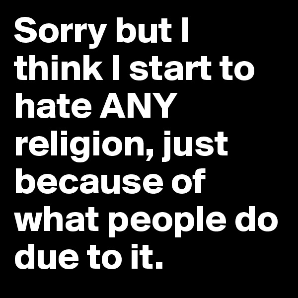 Sorry but I think I start to hate ANY religion, just because of what people do due to it.