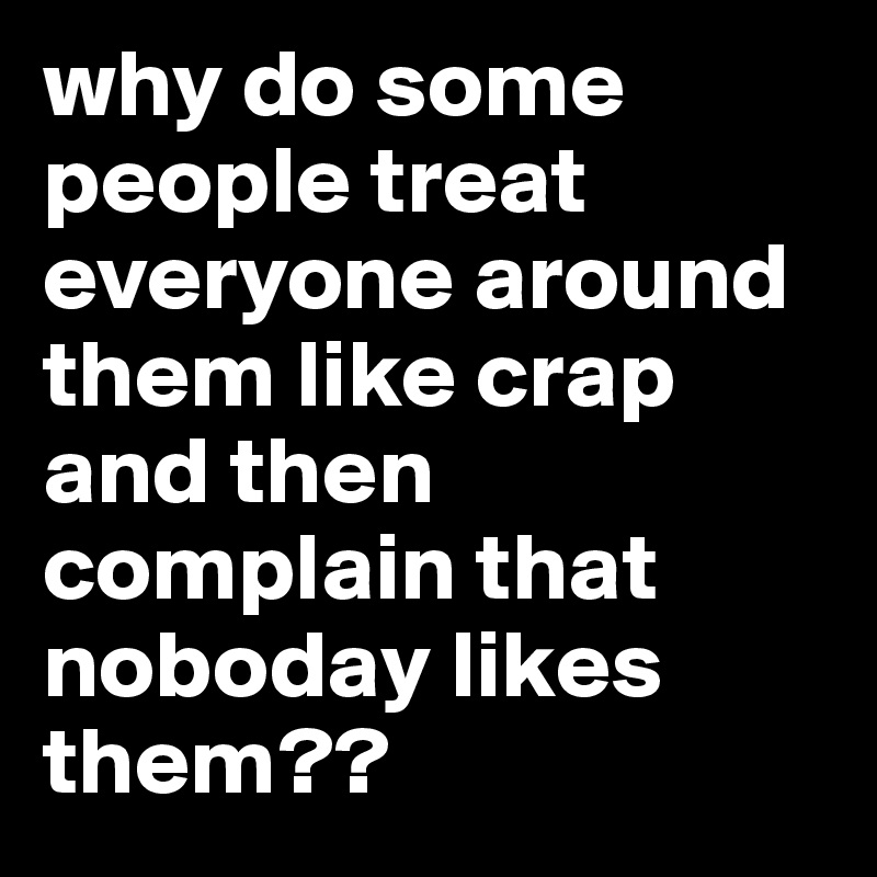 why do some people treat everyone around them like crap and then complain that noboday likes them??