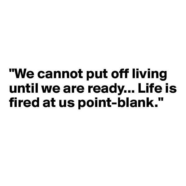 



"We cannot put off living until we are ready... Life is fired at us point-blank."



