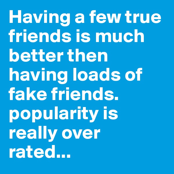 Having a few true friends is much better then having loads of fake friends. popularity is really over rated...