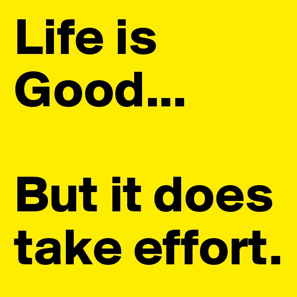 Life is Good... 

But it does take effort. 