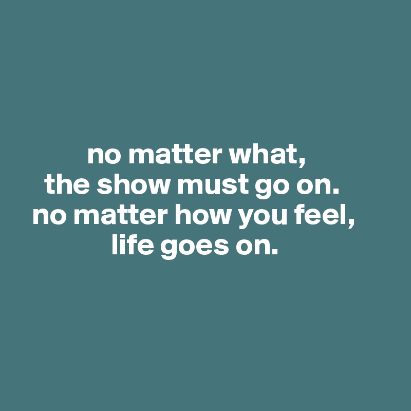 



           no matter what, 
    the show must go on.
  no matter how you feel,
               life goes on.



