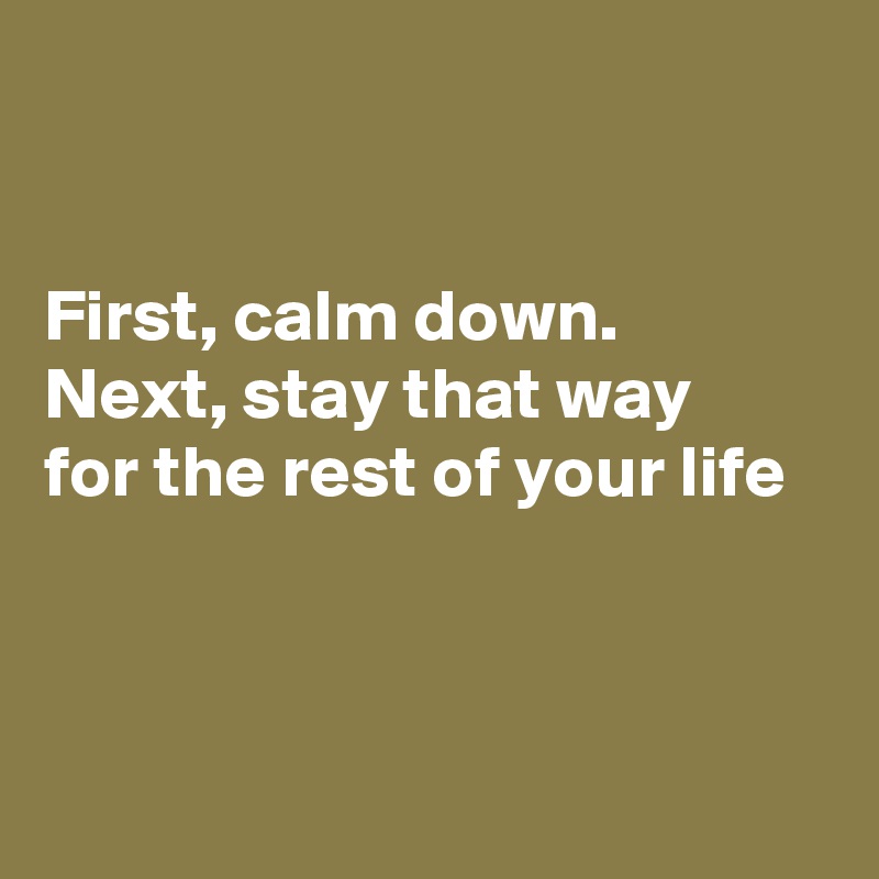 


First, calm down.
Next, stay that way 
for the rest of your life 



