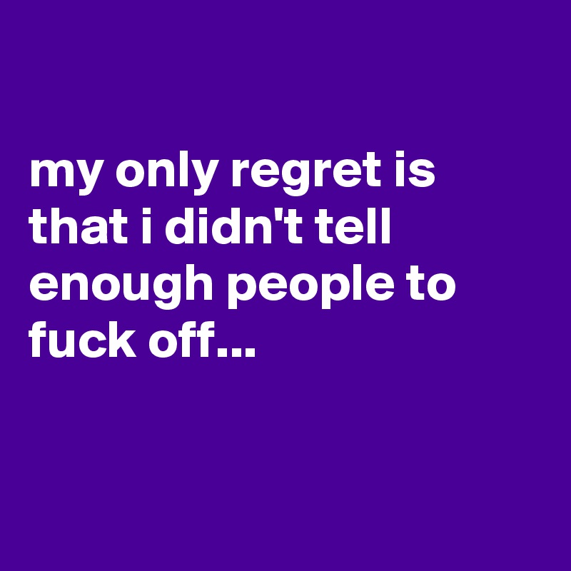 

my only regret is  that i didn't tell enough people to fuck off...


