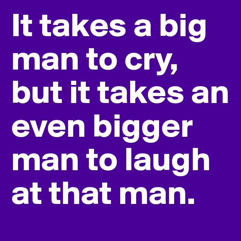 It takes a big man to cry, but it takes an even bigger man to laugh at that man.