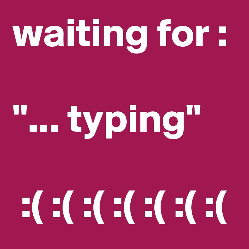 waiting for :

"... typing"

 :( :( :( :( :( :( :( 